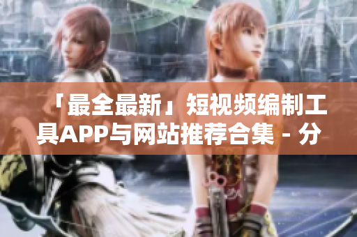「最全最新」短視頻編制工具APP與網(wǎng)站推薦合集 - 分享高品質(zhì)成品及優(yōu)質(zhì)創(chuàng)作要素！