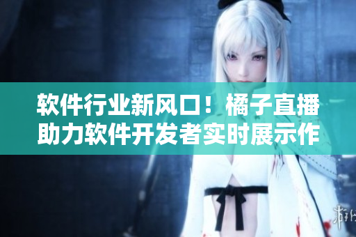 軟件行業(yè)新風(fēng)口！橘子直播助力軟件開發(fā)者實(shí)時(shí)展示作品
