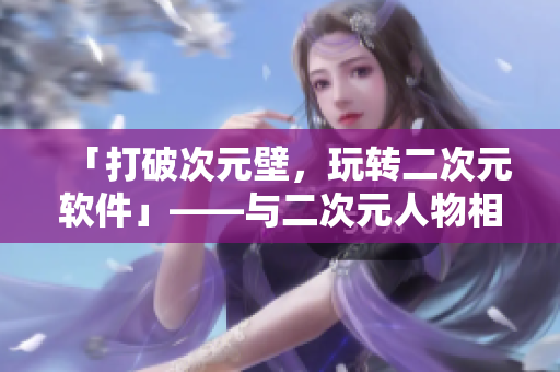 「打破次元壁，玩轉(zhuǎn)二次元軟件」——與二次元人物相關(guān)的軟件介紹