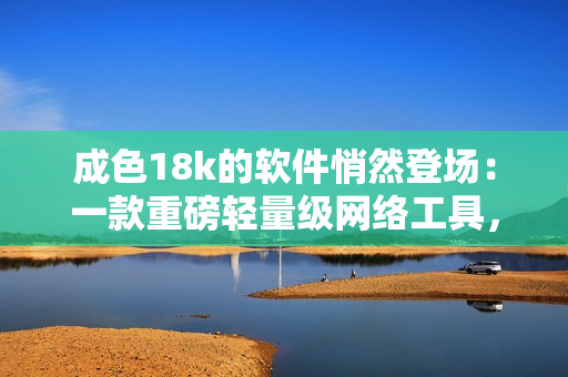 成色18k的軟件悄然登場：一款重磅輕量級網(wǎng)絡(luò)工具，你不容錯過！