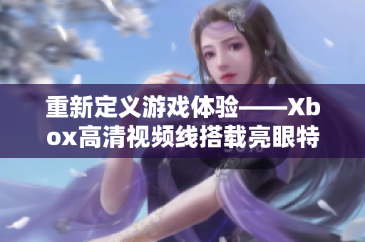 重新定義游戲體驗——Xbox高清視頻線搭載亮眼特性