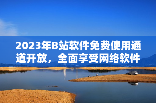 2023年B站軟件免費使用通道開放，全面享受網(wǎng)絡軟件盛宴