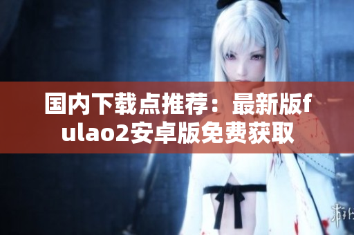 國內(nèi)下載點(diǎn)推薦：最新版fulao2安卓版免費(fèi)獲取