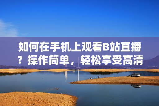 如何在手機上觀看B站直播？操作簡單，輕松享受高清直播！