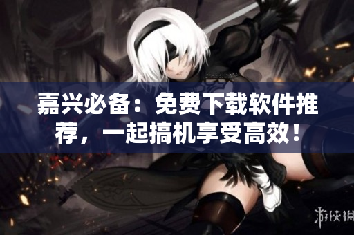 嘉興必備：免費(fèi)下載軟件推薦，一起搞機(jī)享受高效！
