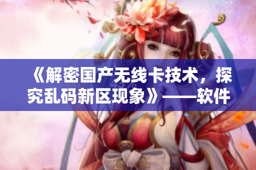 《解密國產(chǎn)無線卡技術(shù)，探究亂碼新區(qū)現(xiàn)象》——軟件編輯的獨(dú)家專題報道