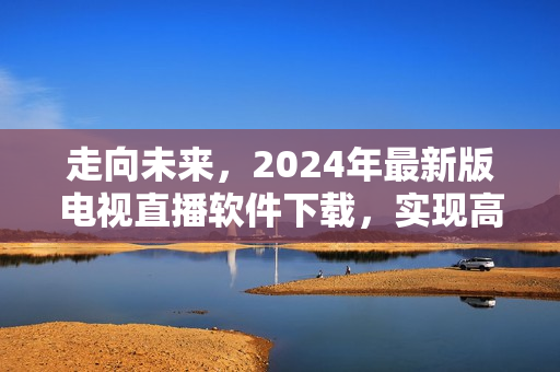 走向未來，2024年最新版電視直播軟件下載，實(shí)現(xiàn)高清全球直播！