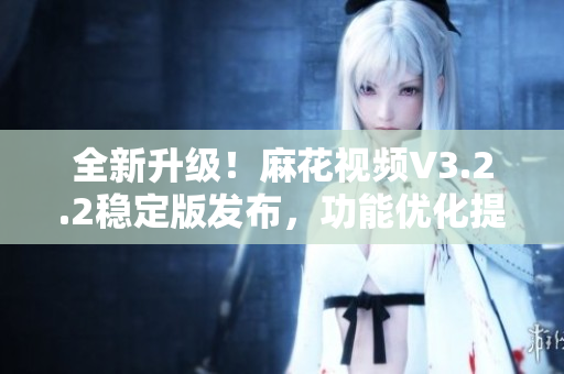 全新升級(jí)！麻花視頻V3.2.2穩(wěn)定版發(fā)布，功能優(yōu)化提升，使用更流暢