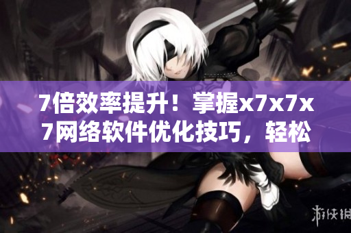 7倍效率提升！掌握x7x7x7網(wǎng)絡(luò)軟件優(yōu)化技巧，輕松開啟高效工作模式