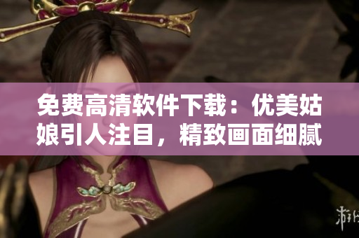 免費高清軟件下載：優(yōu)美姑娘引人注目，精致畫面細膩動人