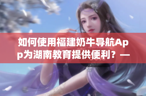 如何使用福建奶牛導(dǎo)航App為湖南教育提供便利？——一篇軟件相關(guān)文章