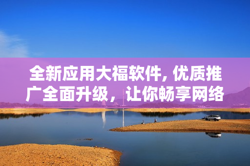 全新應(yīng)用大福軟件, 優(yōu)質(zhì)推廣全面升級(jí)，讓你暢享網(wǎng)絡(luò)世界