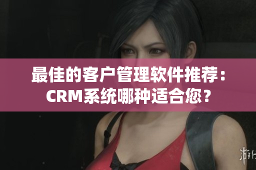 最佳的客戶管理軟件推薦：CRM系統(tǒng)哪種適合您？