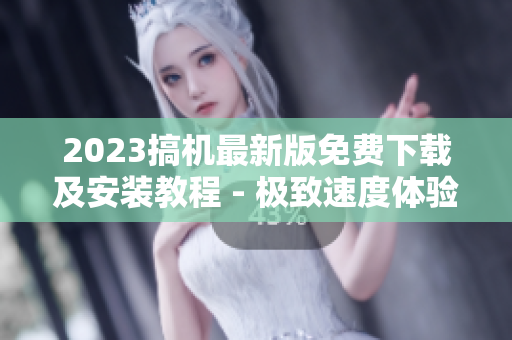 2023搞機(jī)最新版免費(fèi)下載及安裝教程 - 極致速度體驗(yàn)