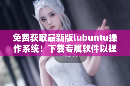 免費獲取最新版lubuntu操作系統(tǒng)！下載專屬軟件以提高工作效率