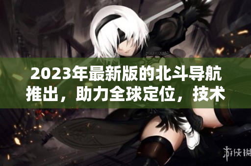 2023年最新版的北斗導(dǎo)航推出，助力全球定位，技術(shù)再升級(jí)