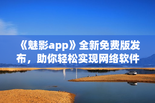 《魅影app》全新免費(fèi)版發(fā)布，助你輕松實(shí)現(xiàn)網(wǎng)絡(luò)軟件創(chuàng)新！