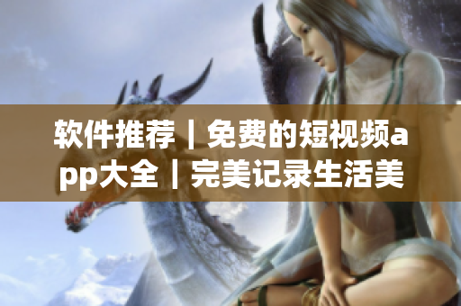 軟件推薦｜免費(fèi)的短視頻app大全｜完美記錄生活美好瞬間