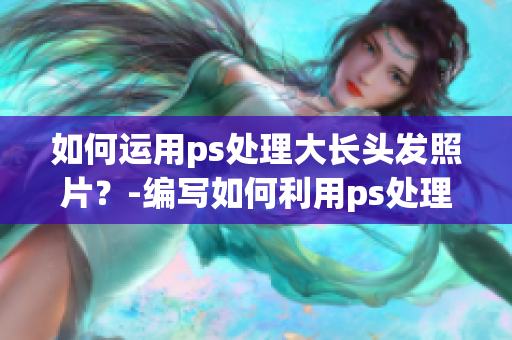 如何運(yùn)用ps處理大長頭發(fā)照片？-編寫如何利用ps處理長頭發(fā)照片的技巧