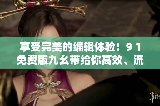 享受完美的編輯體驗！9 1免費版九幺帶給你高效、流暢、專業(yè)的軟件使用體驗