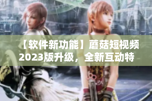 【軟件新功能】蘑菇短視頻2023版升級，全新互動特效助你成為視頻達(dá)人！
