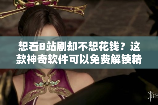 想看B站劇卻不想花錢？這款神奇軟件可以免費解鎖精彩劇集！