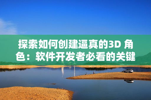 探索如何創(chuàng)建逼真的3D 角色：軟件開發(fā)者必看的關(guān)鍵技巧