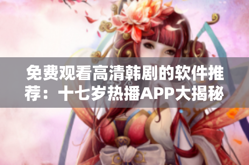 免費觀看高清韓劇的軟件推薦：十七歲熱播APP大揭秘