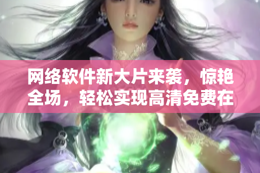 網(wǎng)絡(luò)軟件新大片來襲，驚艷全場，輕松實現(xiàn)高清免費在線觀看！