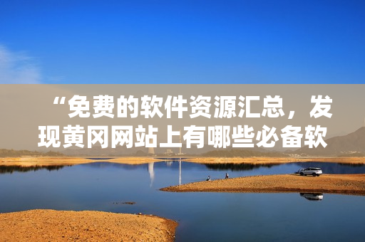 “免費(fèi)的軟件資源匯總，發(fā)現(xiàn)黃岡網(wǎng)站上有哪些必備軟件？”