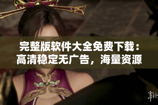 完整版軟件大全免費下載：高清穩(wěn)定無廣告，海量資源應(yīng)有盡有