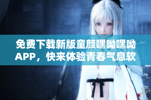 免費(fèi)下載新版童顏嘿呦嘿呦APP，快來體驗(yàn)青春氣息軟件！