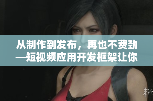 從制作到發(fā)布，再也不費(fèi)勁—短視頻應(yīng)用開發(fā)框架讓你輕松打造優(yōu)秀APP！