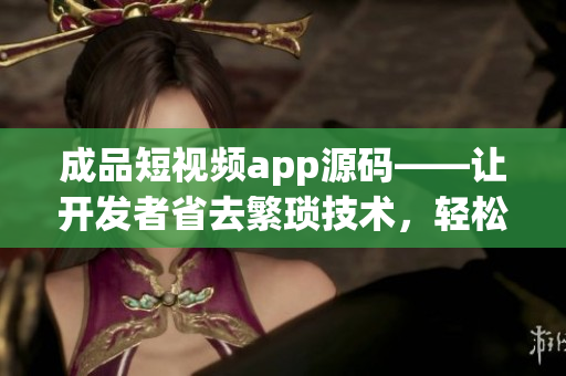 成品短視頻app源碼——讓開發(fā)者省去繁瑣技術(shù)，輕松構(gòu)建優(yōu)質(zhì)短視頻應(yīng)用的利器