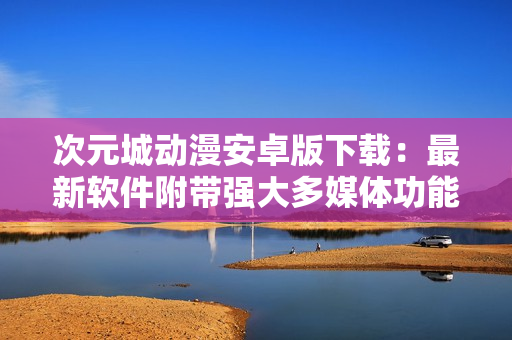 次元城動(dòng)漫安卓版下載：最新軟件附帶強(qiáng)大多媒體功能
