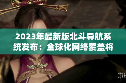 2023年最新版北斗導(dǎo)航系統(tǒng)發(fā)布：全球化網(wǎng)絡(luò)覆蓋將再創(chuàng)新高