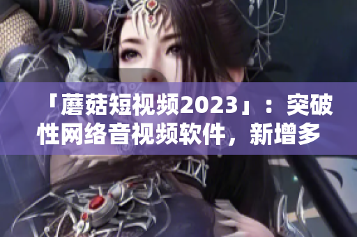 「蘑菇短視頻2023」：突破性網(wǎng)絡(luò)音視頻軟件，新增多項實用功能