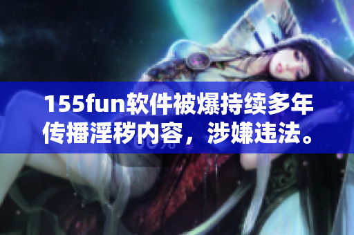 155fun軟件被爆持續(xù)多年傳播淫穢內(nèi)容，涉嫌違法。