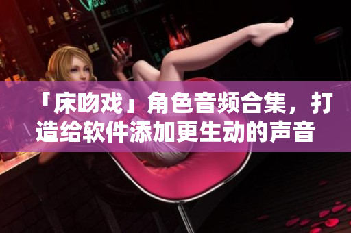 「床吻戲」角色音頻合集，打造給軟件添加更生動的聲音效果！