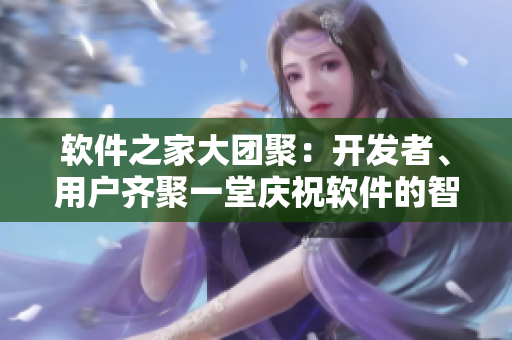 軟件之家大團(tuán)聚：開(kāi)發(fā)者、用戶(hù)齊聚一堂慶祝軟件的智能升級(jí)