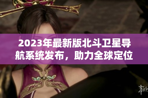 2023年最新版北斗衛(wèi)星導(dǎo)航系統(tǒng)發(fā)布，助力全球定位導(dǎo)航領(lǐng)域發(fā)展