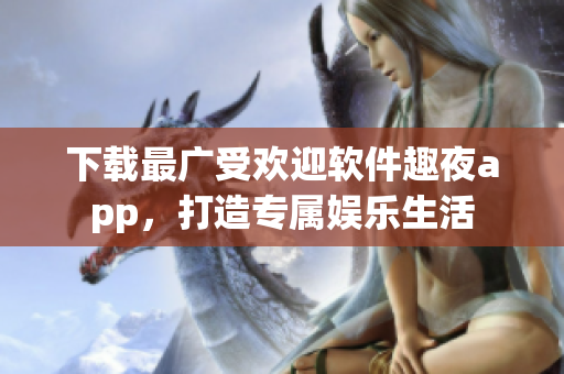 下載最廣受歡迎軟件趣夜app，打造專屬娛樂(lè)生活