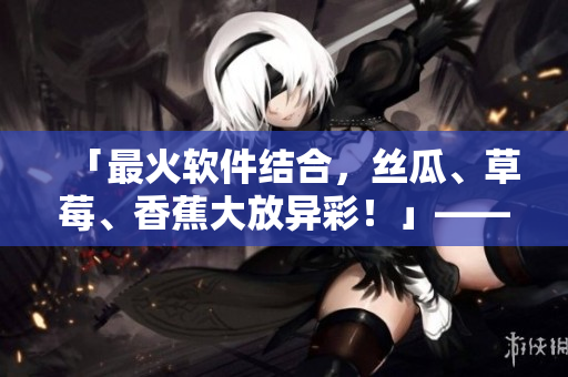 「最火軟件結(jié)合，絲瓜、草莓、香蕉大放異彩！」——軟件編輯的探索與分享