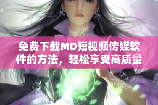 免費(fèi)下載MD短視頻傳媒軟件的方法，輕松享受高質(zhì)量視頻創(chuàng)作和分享！
