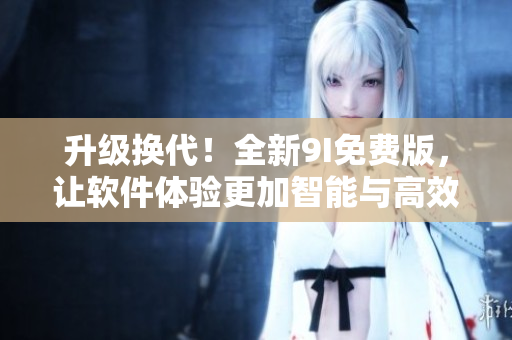 升級(jí)換代！全新9I免費(fèi)版，讓軟件體驗(yàn)更加智能與高效
