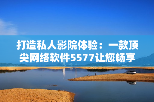打造私人影院體驗：一款頂尖網(wǎng)絡(luò)軟件5577讓您暢享高清影音