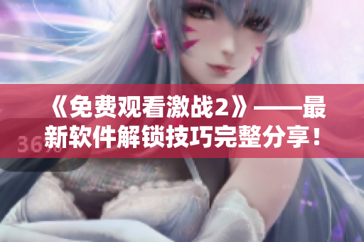 《免費觀看激戰(zhàn)2》——最新軟件解鎖技巧完整分享！