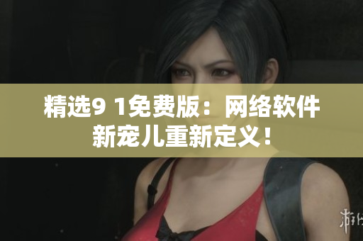 精選9 1免費(fèi)版：網(wǎng)絡(luò)軟件新寵兒重新定義！