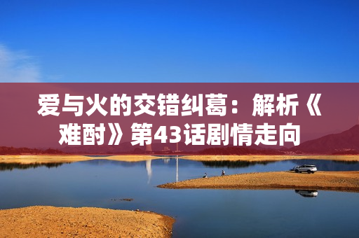 愛(ài)與火的交錯(cuò)糾葛：解析《難酎》第43話劇情走向