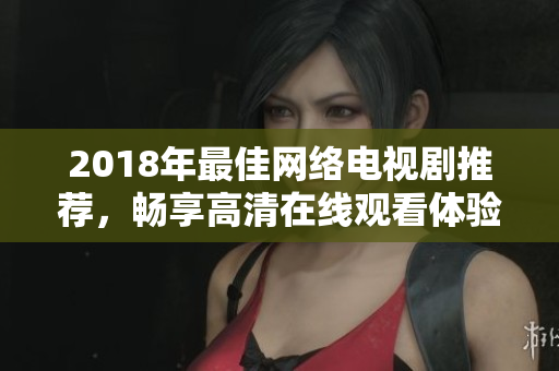 2018年最佳網(wǎng)絡(luò)電視劇推薦，暢享高清在線觀看體驗(yàn)